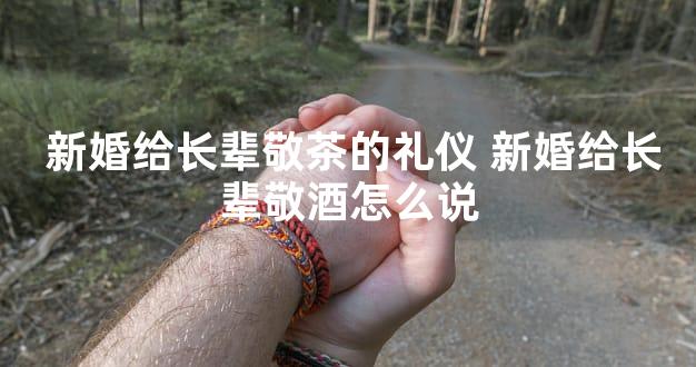  新婚给长辈敬茶的礼仪 新婚给长辈敬酒怎么说